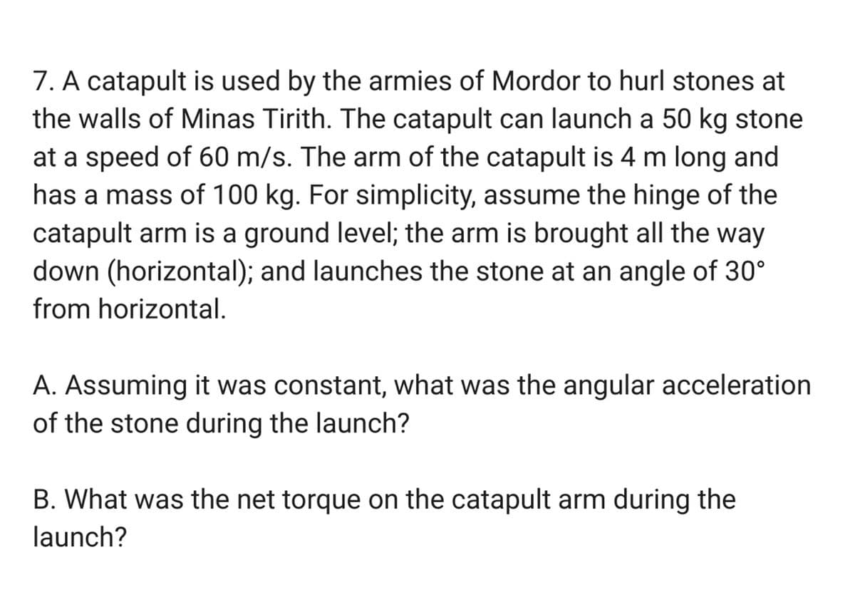 7. A catapult is used by the armies of Mordor to hurl stones at
the walls of Minas Tirith. The catapult can launch a 50 kg stone
at a speed of 60 m/s. The arm of the catapult is 4 m long and
has a mass of 100 kg. For simplicity, assume the hinge of the
catapult arm is a ground level; the arm is brought all the way
down (horizontal); and launches the stone at an angle of 30°
from horizontal.
A. Assuming it was constant, what was the angular acceleration
of the stone during the launch?
B. What was the net torque on the catapult arm during the
launch?