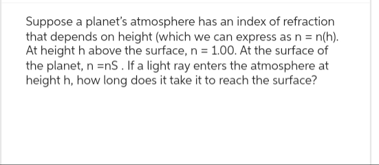 Suppose a planet's atmosphere has an index of refraction
that depends on height (which we can express as n = n(h).
At height h above the surface, n = 1.00. At the surface of
the planet, n =nS. If a light ray enters the atmosphere at
height h, how long does it take it to reach the surface?