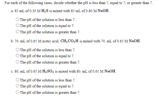 For each of the following cases, decide whether the pH is less than 7, equal to 7, or greater than 7.
a. 85 mL of 0.30 M H2S is mixed with 85 mL of 0.60 M NaOH.
O The pH of the solution is less than 7.
O The pH of the solution is equal to 7.
O The pH of the solution is greater than 7.
b. 70. mL of 0.65 M acetic acid, CH3 CO,H is mixed with 70. mL of 0.65 M NaOH.
O The pH of the solution is less than 7.
O The pH of the solution is equal to 7.
O The pH of the solution is greater than 7.
c. 80. mL of 0.65 M H2SO4 is mixed with 80. mL of 0.65 M NAOH.
O The pH of the solution is less than 7.
O The pH of the solution is equal to 7.
O The pH of the solution is greater than 7.
