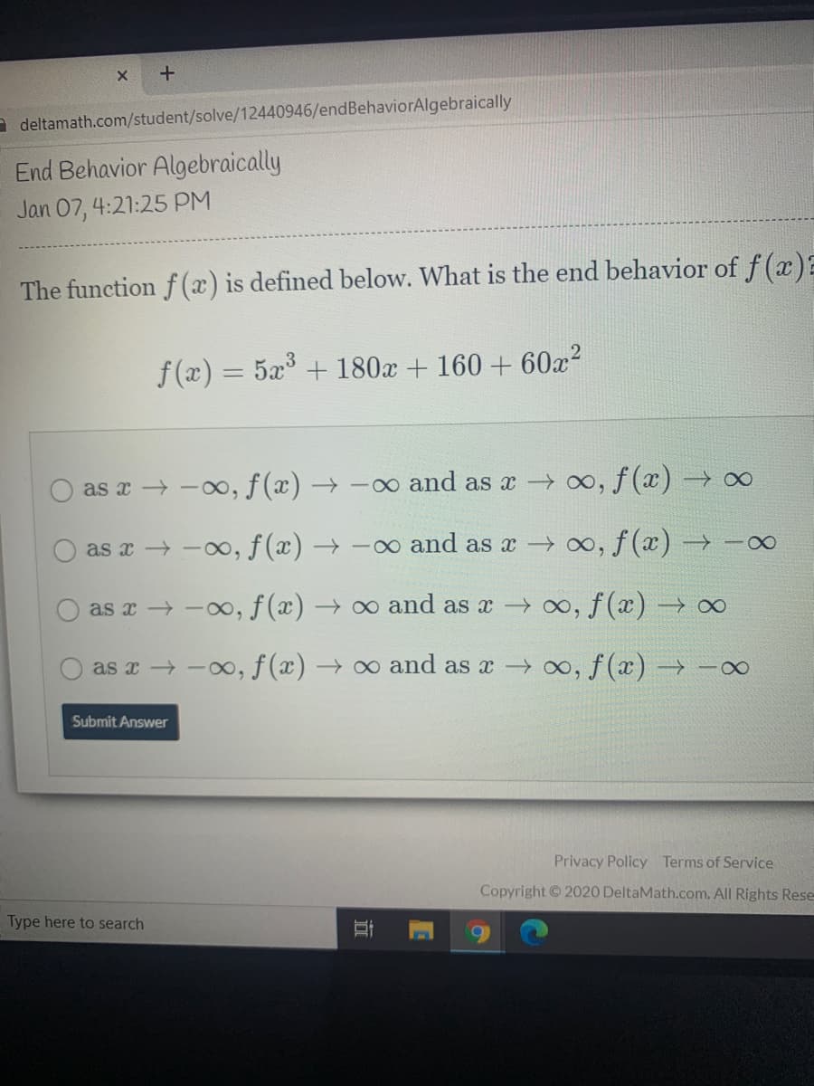 a deltamath.com/student/solve/12440946/endBehaviorAlgebraically
End Behavior Algebraically
Jan 07, 4:21:25 PM
The function f(x) is defined below. What is the end behavior of f (x):
f(x) = 5x° + 180x + 160 + 60x?
%3D
as x → -00, f(x) → -∞ and as a ∞, f (x) –→∞
as x → -00, f (x) → -o and as x oo, f(x) → -∞
as x → -00, f(x) → ∞ and as x o, f(x) → ∞
as x -0, f (x) → o and as a 00, f(x) → -∞
Submit Answer
Privacy Policy Terms of Service
Copyright 2020 DeltaMath.com. All Rights Rese
Type here to search
近
