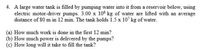 4. A large water tank is filled by pumping water into it from a reservoir below, using
electric motor-driver pumps. 3.00 x 106 kg of water are lifted with an average
distance of 80 m in 12 min. The tank holds 1.5 x 107 kg of water.
(a) How much work is done in the first 12 min?
(b) How much power is delivered by the pumps?
(c) How long will it take to fill the tank?