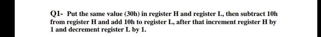 Q1- Put the same value (30h) in register H and register L, then subtract 10h
from register H and add 10h to register L, after that increment register H by
1 and decrement register L by 1.