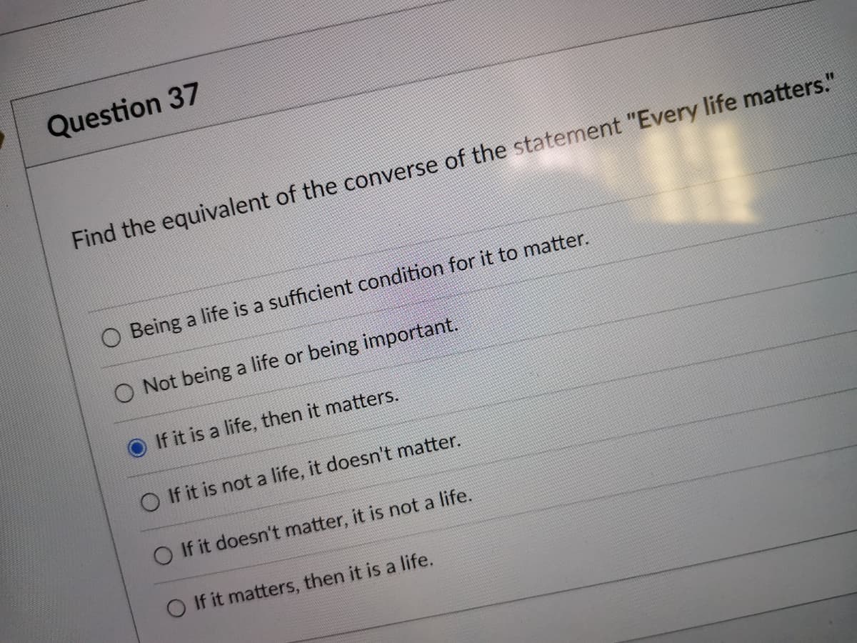 Question 37
Find the equivalent of the converse of the statement "Every life matters."
O Being a life is a sufficient condition for it to matter.
O Not being a life or being important.
If it is a life, then it matters.
O If it is not a life, it doesn't matter.
O If it doesn't matter, it is not a life.
O If it matters, then it is a life.
