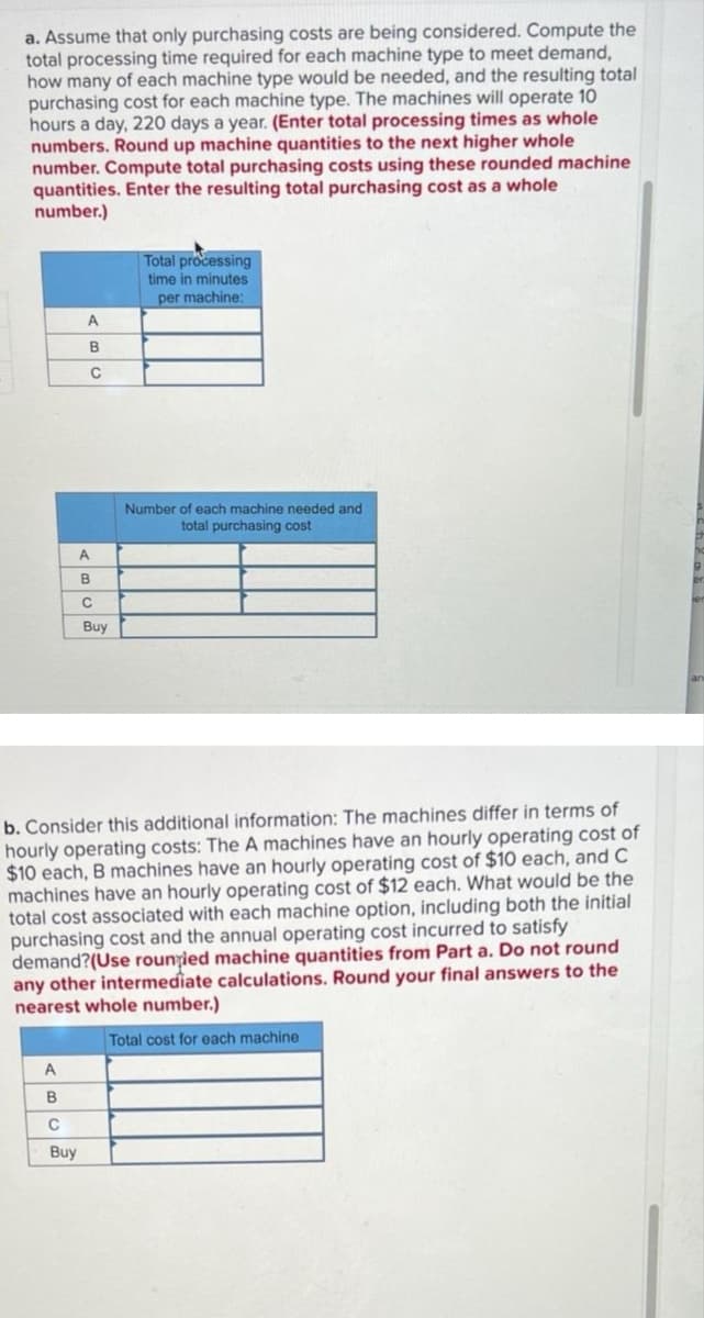 a. Assume that only purchasing costs are being considered. Compute the
total processing time required for each machine type to meet demand,
how many of each machine type would be needed, and the resulting total
purchasing cost for each machine type. The machines will operate 10
hours a day, 220 days a year. (Enter total processing times as whole
numbers. Round up machine quantities to the next higher whole
number. Compute total purchasing costs using these rounded machine
quantities. Enter the resulting total purchasing cost as a whole
number.)
Total processing
time in minutes
per machine:
A
B
C
Number of each machine needed and
total purchasing cost
C
Buy
b. Consider this additional information: The machines differ in terms of
hourly operating costs: The A machines have an hourly operating cost of
$10 each, B machines have an hourly operating cost of $10 each, and C
machines have an hourly operating cost of $12 each. What would be the
total cost associated with each machine option, including both the initial
purchasing cost and the annual operating cost incurred to satisfy
demand?(Use rounțied machine quantities from Part a. Do not round
any other intermediate calculations. Round your final answers to the
nearest whole number.)
Total cost for each machine
A
B
A
B
C
Buy