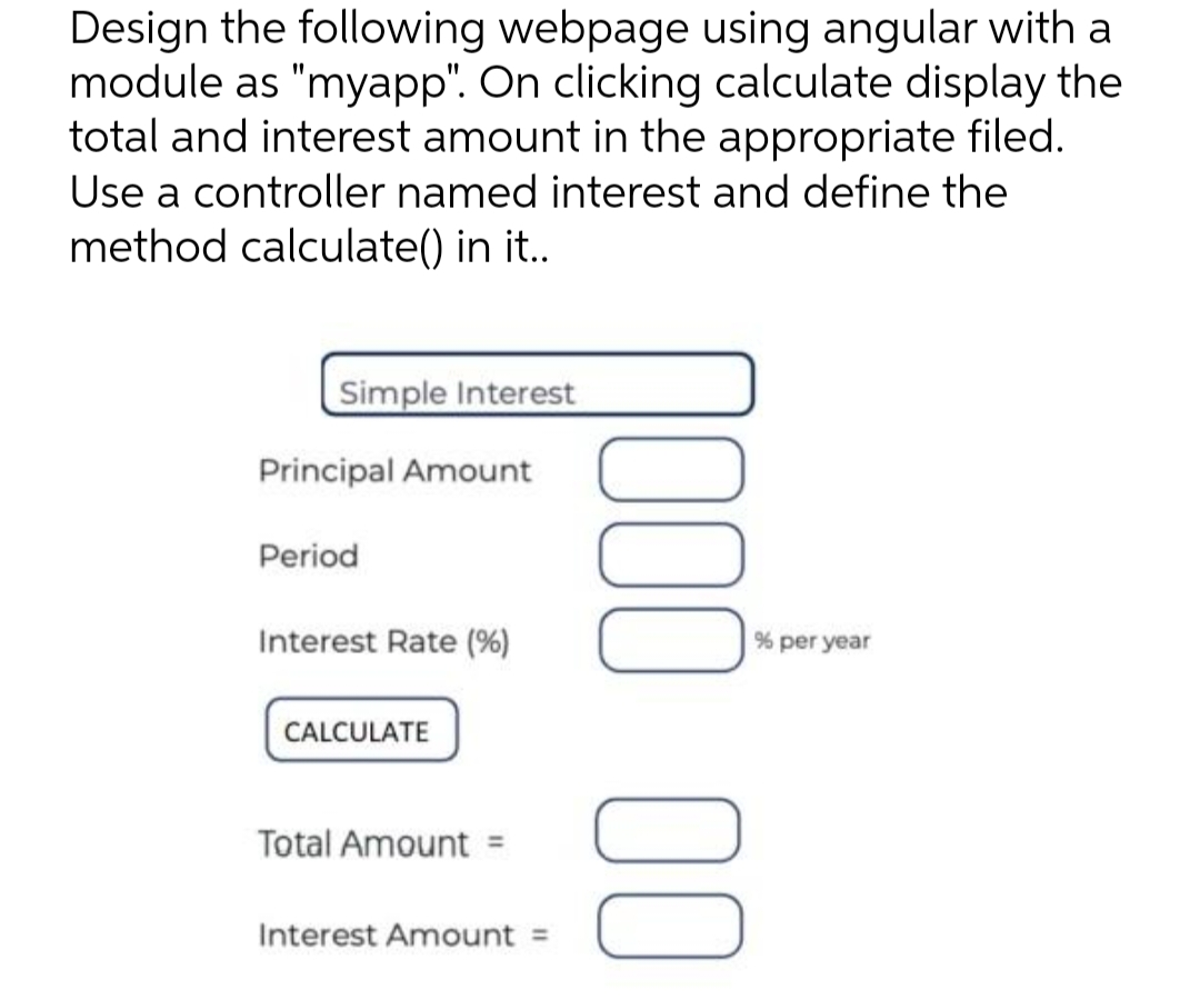 Design the following webpage using angular with a
module as "myapp". On clicking calculate display the
total and interest amount in the appropriate filed.
Use a controller named interest and define the
method calculate() in it..
Simple Interest
Principal Amount
Period
Interest Rate (%)
CALCULATE
Total Amount =
Interest Amount: =
00 000
% per year