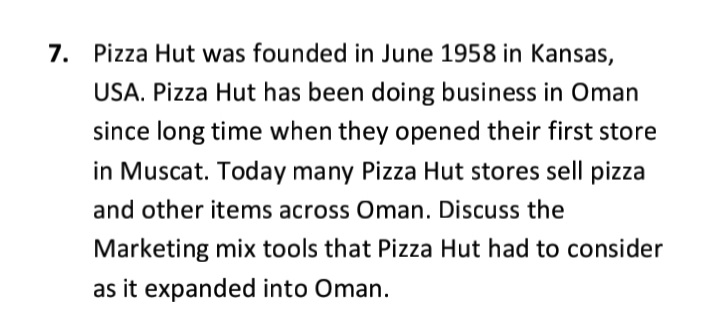 7. Pizza Hut was founded in June 1958 in Kansas,
USA. Pizza Hut has been doing business in Oman
since long time when they opened their first store
in Muscat. Today many Pizza Hut stores sell pizza
and other items across Oman. Discuss the
Marketing mix tools that Pizza Hut had to consider
as it expanded into Oman.
