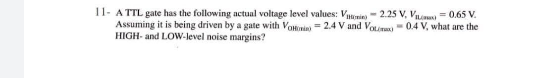11- A TTL gate has the following actual voltage level values: VIH(min) = 2.25 V, VIL(max) = 0.65 V.
Assuming it is being driven by a gate with VoH(min) = 2.4 V and VOL(max)
HIGH- and LOW-level noise margins?
%3D
= 0.4 V, what are the
