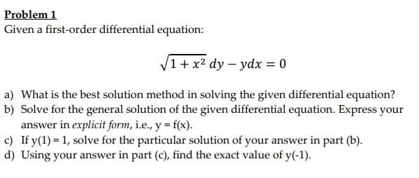 Problem 1
Given a first-order differential equation:
√1 + x² dy - ydx = 0
a) What is the best solution method in solving the given differential equation?
b) Solve for the general solution of the given differential equation. Express your
answer in explicit form, i.e., y = f(x).
c) If y(1) = 1, solve for the particular solution of your answer in part (b).
d) Using your answer in part (c), find the exact value of y(-1).