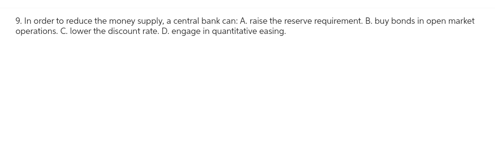 9. In order to reduce the money supply, a central bank can: A. raise the reserve requirement. B. buy bonds in open market
operations. C. lower the discount rate. D. engage in quantitative easing.