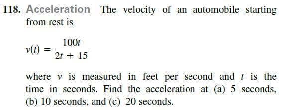 118. Acceleration The velocity of an automobile starting
from rest is
100t
v(t)
2t + 15
where v is measured in feet per second andt is the
time in seconds. Find the acceleration at (a) 5 seconds,
(b) 10 seconds, and (c) 20 seconds.
