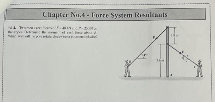 Chapter No.4 - Force System Resultants
44. Two men exert forces of F=400 N and P=250 N on
the ropes Determine the moment of each force about A.
Which way will the pole rotate, clockwise or counterclockwise?
45°
3.6 m
1.8m