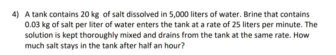 4) A tank contains 20 kg of salt dissolved in 5,000 liters of water. Brine that contains
0.03 kg of salt per liter of water enters the tank at a rate of 25 liters per minute. The
solution is kept thoroughly mixed and drains from the tank at the same rate. How
much salt stays in the tank after half an hour?
