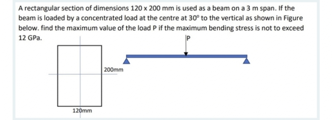 A rectangular section of dimensions 120 x 200 mm is used as a beam on a 3 m span. If the
beam is loaded by a concentrated load at the centre at 30° to the vertical as shown in Figure
below. find the maximum value of the load P if the maximum bending stress is not to exceed
12 GPa.
200mm
120mm
