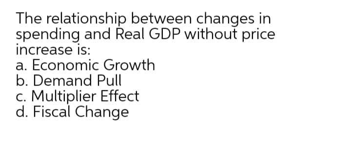 The relationship between changes in
spending and Real GDP without price
increase is:
a. Economic Growth
b. Demand Pull
c. Multiplier Effect
d. Fiscal Change
