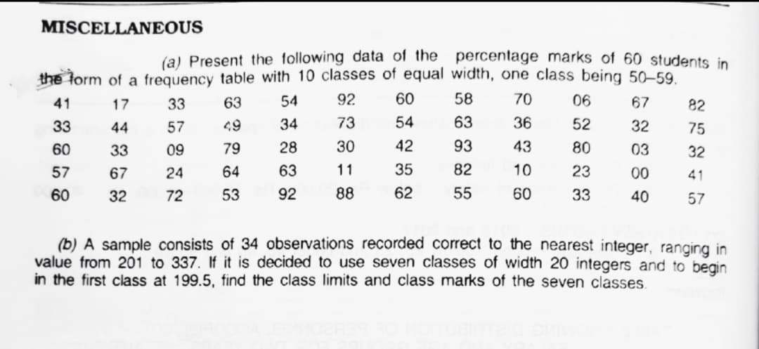 MISCELLANEOUS
(a) Present the following data of the percentage marks of 60 students in
the form of a frequency table with 10 classes of equal width, one class being 50-59.
41
17
33
63
54
92
60
58
70
06
67
82
33
44
57
49
34
73
54
63
36
52
32
75
60
33
09
79
28
30
42
93
43
80
03
32
57
67
24
64
63
11
35
82
10
23
00
41
60
32
72
53
92
88
62
55
60
33
40
57
(b) A sample consists of 34 observations recorded correct to the nearest integer, ranging in
value from 201 to 337. If it is decided
in the first class at 199.5, find the class limits and class marks of the seven classes.
use seven classes of width 20 integers and to begin
