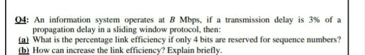 04: An information system operates at B Mbps, if a transmission delay is 3% of a
propagation delay in a sliding window protocol, then:
(a) What is the percentage link efficiency if only 4 bits are reserved for sequence numbers?
(b) How can increase the link efficiency? Explain briefly.
