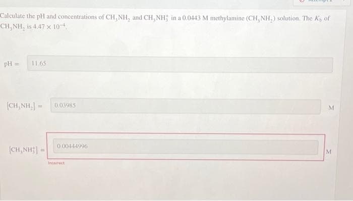 Calculate the pH and concentrations of CH, NH, and CH, NH; in a 0.0443 M methylamine (CH, NH₂) solution. The K, of
CH, NH, is 4.47 x 10-4.
pH = 11.65
[CH,NH, = 0.03985
CH,NH]
0.00444996
Incorrect
M
M