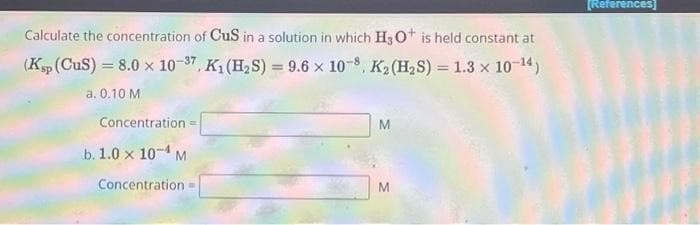 Calculate the concentration of CuS in a solution in which H3O+ is held constant at
(Ksp (CuS) = 8.0 x 10-37, K₁ (H₂S) = 9.6 x 10-8, K₂ (H₂S) = 1.3 x 10-¹4)
a. 0.10 M
Concentration -
b. 1.0 x 10-4 M
Concentration=
M
M
[References]