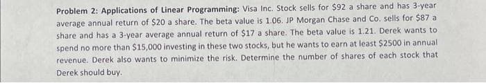 Problem 2: Applications of Linear Programming: Visa Inc. Stock sells for $92 a share and has 3-year
average annual return of $20 a share. The beta value is 1.06. JP Morgan Chase and Co. sells for $87 a
share and has a 3-year average annual return of $17 a share. The beta value is 1.21. Derek wants to
spend no more than $15,000 investing in these two stocks, but he wants to earn at least $2500 in annual
revenue. Derek also wants to minimize the risk. Determine the number of shares of each stock that
Derek should buy.