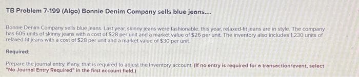 TB Problem 7-199 (Algo) Bonnie Denim Company sells blue jeans....
Bonnie Denim Company sells blue jeans. Last year, skinny jeans were fashionable, this year, relaxed-fit jeans are in style. The company
has 605 units of skinny jeans with a cost of $28 per unit and a market value of $26 per unit. The inventory also includes 1,230 units of
relaxed-fit jeans with a cost of $28 per unit and a market value of $30 per unit.
Required:
Prepare the journal entry, if any, that is required to adjust the Inventory account. (If no entry is required for a transaction/event, select
"No Journal Entry Required" in the first account field.)