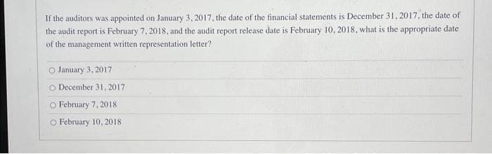 If the auditors was appointed on January 3, 2017, the date of the financial statements is December 31, 2017, the date of
the audit report is February 7, 2018, and the audit report release date is February 10, 2018, what is the appropriate date
of the management written representation letter?
O January 3, 2017
O December 31, 2017
O February 7, 2018
O February 10, 2018