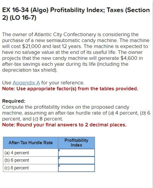 EX 16-34 (Algo) Profitability Index; Taxes (Section
2) (LO 16-7)
The owner of Atlantic City Confectionary is considering the
purchase of a new semiautomatic candy machine. The machine
will cost $21,000 and last 12 years. The machine is expected to
have no salvage value at the end of its useful life. The owner
projects that the new candy machine will generate $4,600 in
after-tax savings each year during its life (including the
depreciation tax shield).
Use Appendix A for your reference.
Note: Use appropriate factor(s) from the tables provided.
Required:
Compute the profitability index on the proposed candy
machine, assuming an after-tax hurdle rate of (a) 4 percent, (b) 6
percent, and (c) 8 percent.
Note: Round your final answers to 2 decimal places.
After-Tax Hurdle Rate
(a) 4 percent
(b) 6 percent
(c) 8 percent
Profitability
Index