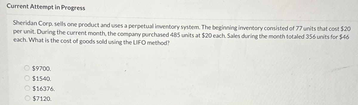 Current Attempt in Progress
Sheridan Corp. sells one product and uses a perpetual inventory system. The beginning inventory consisted of 77 units that cost $20
per unit. During the current month, the company purchased 485 units at $20 each. Sales during the month totaled 356 units for $46
each. What is the cost of goods sold using the LIFO method?
$9700.
$1540.
$16376.
$7120.