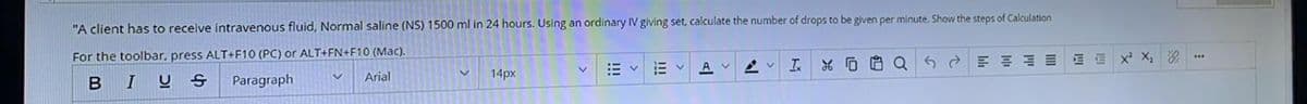 "A client has to receive intravenous fluid, Normal saline (NS) 1500 ml in 24 hours. Using an ordinary IV giving set, calculate the number of drops to be given per minute. Show the steps of Calculation
For the toolbar, press ALT+F10 (PC) or ALT+FN+F10 (Mac).
BIU
A v 2 v
I.
出D白Q
5d三言山 x X次
Paragraph
Arial
14px
