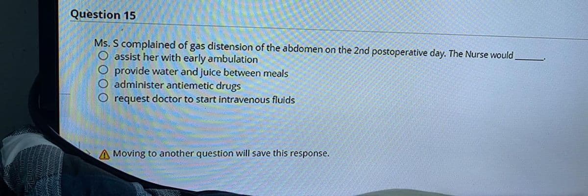 Question 15
Ms. S complained of gas distension of the abdomen on the 2nd postoperative day. The Nurse would,
O assist her with early ambulation
provide water and juice between meals
administer antiemetic drugs
request doctor to start intravenous fluids
A Moving to another question will save this response.
0000
