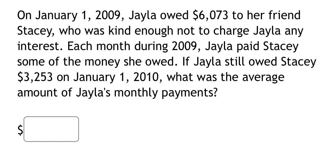 On January 1, 2009, Jayla owed $6,073 to her friend
Stacey, who was kind enough not to charge Jayla any
interest. Each month during 2009, Jayla paid Stacey
some of the money she owed. If Jayla still owed Stacey
$3,253 on January 1, 2010, what was the average
amount of Jayla's monthly payments?
$