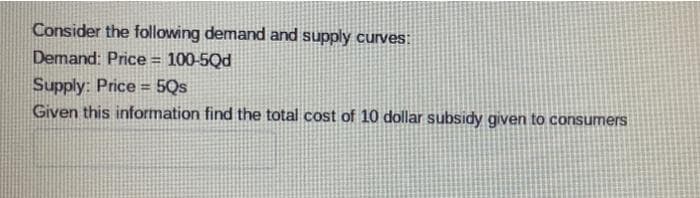 Consider the following demand and supply curves:
Demand: Price = 100-5Qd
Supply: Price 5Qs
%3D
Given this information find the total cost of 10 dollar subsidy given to consumers
