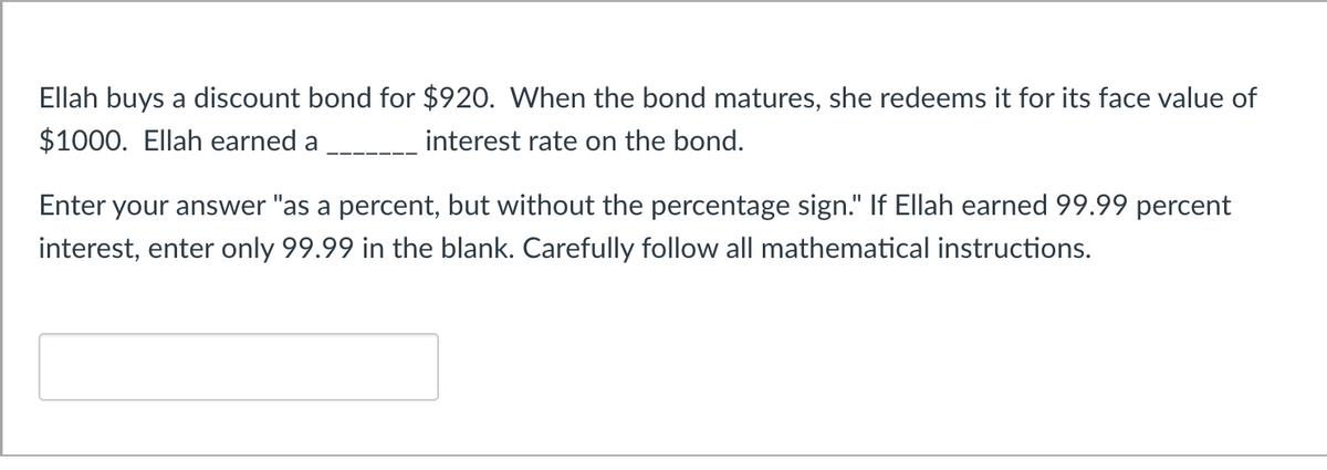 Ellah buys a discount bond for $920. When the bond matures, she redeems it for its face value of
$1000. Ellah earned a
interest rate on the bond.
Enter your answer "as a percent, but without the percentage sign." If Ellah earned 99.99 percent
interest, enter only 99.99 in the blank. Carefully follow all mathematical instructions.
