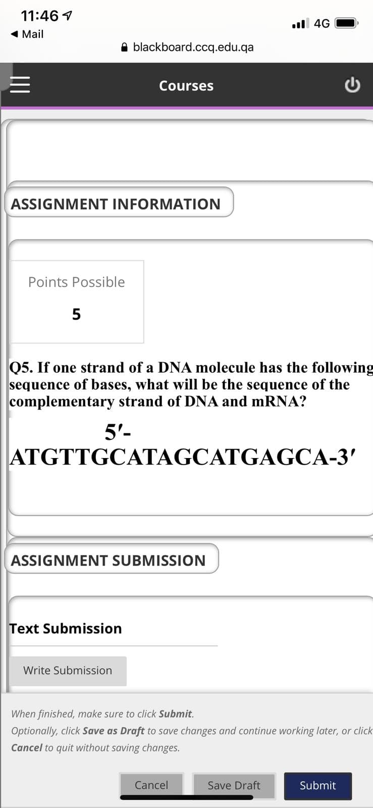 11:46 1
ul 4G
1 Mail
A blackboard.ccq.edu.qa
Courses
ASSIGNMENT INFORMATION
Points Possible
5
Q5. If one strand of a DNA molecule has the following
sequence of bases, what will be the sequence of the
complementary strand of DNA and mRNA?
5'-
ATGTTGCATAGCATGAGCA-3'
ASSIGNMENT SUBMISSION
Text Submission
Write Submission
When finished, make sure to click Submit.
Optionally, click Save as Draft to save changes and continue working later, or click
Cancel to quit without saving changes.
Cancel
Save Draft
Submit

