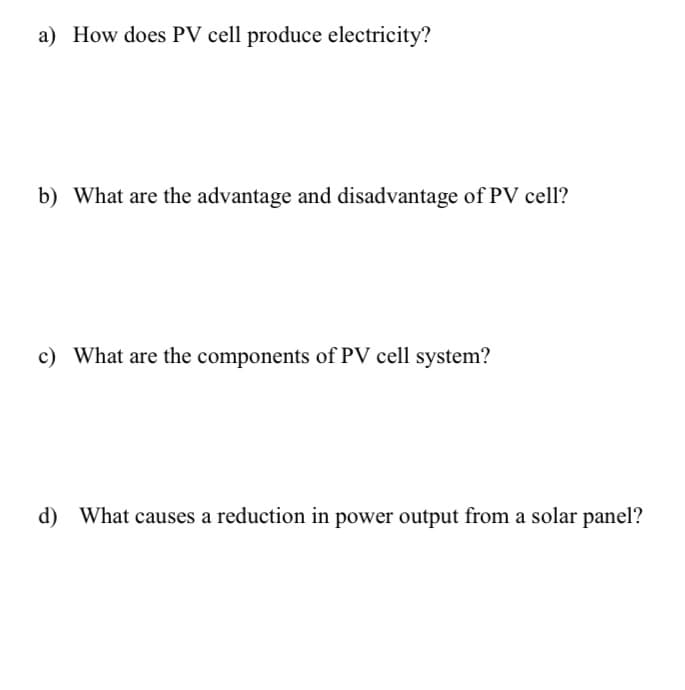 a) How does PV cell produce electricity?
b) What are the advantage and disadvantage of PV cell?
c) What are the components of PV cell system?
d) What causes a reduction in power output from a solar panel?
