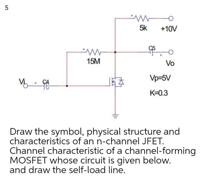 5k
+10V
15M
Vo
Vp-5V
K=0.3
Draw the symbol, physical structure and
characteristics of an n-channel JFET.
Channel characteristic of a channel-forming
MOSFET whose circuit is given below.
and draw the self-load line.
