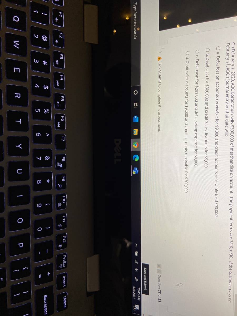 On February 1, 2020, ABC Corporation sells $300,000 of merchandise on account. The payment terms are 3/10, n/30. If the customer pays on
February 11, ABC's journal entry on that date will:
O a. Debit loss on accounts receivable for $9,000 and credit accounts receivable for $300,000.
O b. Debit cash for $300,000 and credit Sales discounts for $9,000.
O c. Debit cash for $291,000 and debit selling expense for $9,000.
O d. Debit sales discounts for $9,000 and credit accounts receivable for $300,000.
A Click Submit to complete this assessment.
«< Question 28 of 28
Save and Submit
10:45 AM
Type here to search
5/5/2021
DELL
F5
F6
F7
F8
F9
F10
F11
F12
PrtScr
Insert
Delete
F1
F2
F3
F4
10)
@
#
$
%
&
)
+
Backspace
1
2
4
5
6
7
8
9
Q
W
E
R
T
Y
P
