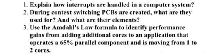 1. Explain how interrupts are handled in a computer system?
2. During context switching PCBs are created, what are they
used for? And what are their elements?
3. Use the Amdahl's Law formula to identify performance
gains from adding additional cores to an application that
operates a 65% parallel component and is moving from 1 to
2 cores.
