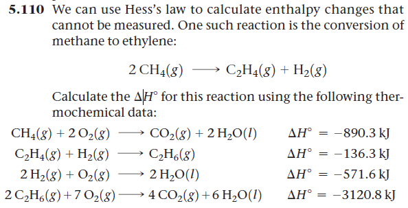 5.110 We can use Hess's law to calculate enthalpy changes that
cannot be measured. One such reaction is the conversion of
methane to ethylene:
2 CH4(8)
C₂H4(8) + H₂(8)
Calculate the AH° for this reaction using the following ther-
mochemical data:
CH4(g) + 2 O₂(8)
CO₂(g) + 2 H₂O(1)
AH = -890.3 kJ
C₂H4(8) + H₂(g)
C₂H6(8)
AH = -136.3 kJ
==
2 H₂(g) + O₂(8)
2 H₂O (1)
AH° =
-571.6 kJ
2 C₂H6(g) +70₂(g) →→→ 4 CO₂(g) + 6H₂O(1)
AH° = -3120.8 kJ