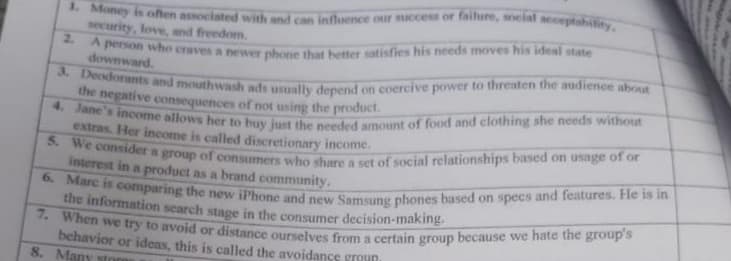 1. Money is often associated with and can influence our success or failure, social acceptability,
security, love, and freedom.
2.
A person who craves a newer phone that better satisfies his needs moves his ideal state
3. Deodorants and mouthwash ads usually depend on coercive power to threaten the audience about
the negative consequences of not
exte's income allows her to buy just the needed amount of food and clothing she needs without
extras. Her income is called discretionary income.
5. We consider a group of consumers who share a set of social relationships based on usage of or
interest in a product as a brand community.
6. Marc is comparing the new iPhone and new Samsung phones based on specs and features. He is in
the information search stage in the consumer decision-making.
7. When we try to avoid or distance ourselves from a certain group because we hate the group's
behavior or ideas, this is called the avoidance groHD
8. Many store