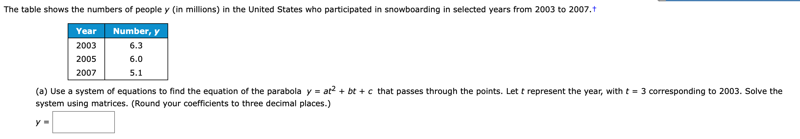 The table shows the numbers of people y (in millions) in the United States who participated in snowboarding in selected years from 2003 to 2007.t
Year
Number, y
2003
6.3
2005
6.0
2007
5.1
(a) Use a system of equations to find the equation of the parabola y =
system using matrices. (Round your coefficients to three decimal places.)
at? + bt + c that passes through the points. Let t represent the year, with t =
3 corresponding to 2003. Solve the
У 3
