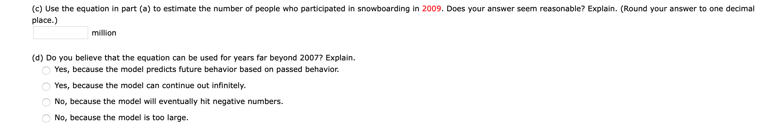 (c) Use the equation in part (a) to estimate the number of people who participated in snowboarding in 2009. Does your answer seem reasonable? Explain. (Round your answer to one decimal
place.)
million
(d) Do you believe that the equation can be used for years far beyond 2007? Explain.
Yes, because the model predicts future behavior based on passed behavior.
Yes, because the model can continue out infinitely.
No, because the model will eventually hit negative numbers.
No, because the model is too large.
