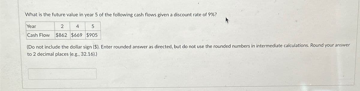 What is the future value in year 5 of the following cash flows given a discount rate of 9%?
Year
2
4
5
Cash Flow $862 $669 $905
(Do not include the dollar sign ($). Enter rounded answer as directed, but do not use the rounded numbers in intermediate calculations. Round your answer
to 2 decimal places (e.g., 32.16).)