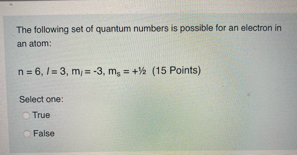 The following set of quantum numbers is possible for an electron in
an atom:
n = 6, I = 3, m/ = -3, mg = +½ (15 Points)
Select one:
True
False
