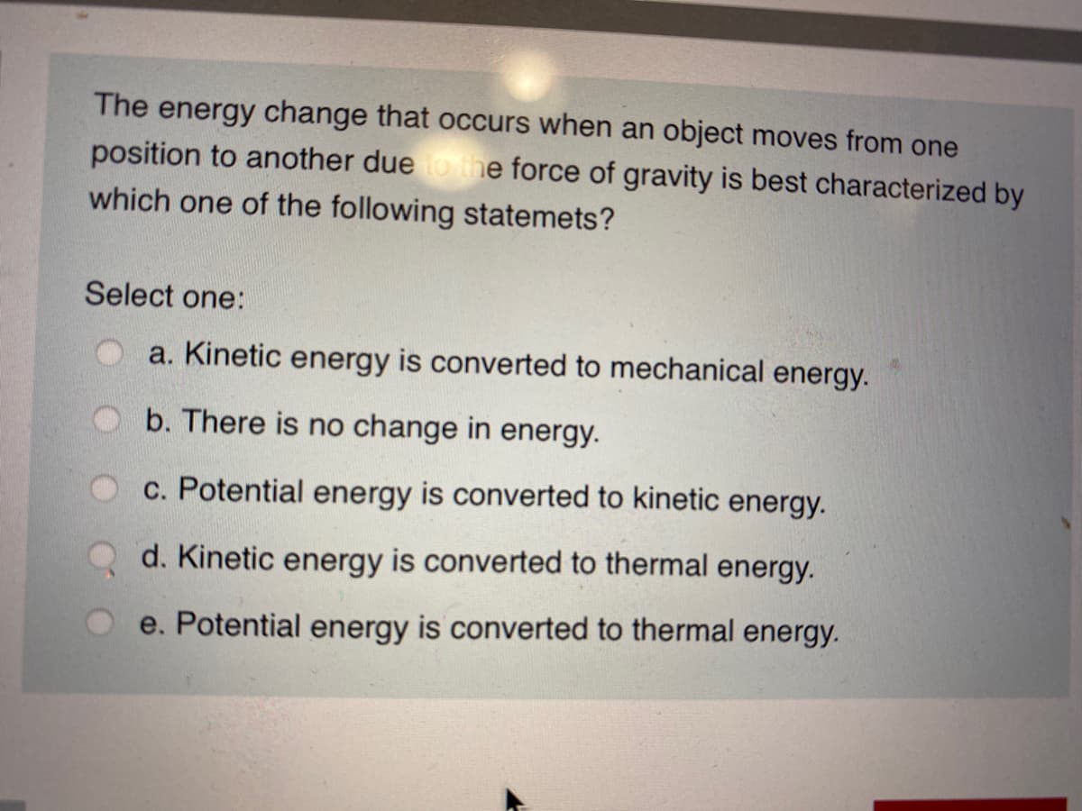 The energy change that occurs when an object moves from one
position to another due tothe force of gravity is best characterized by
which one of the following statemets?
Select one:
a. Kinetic energy is converted to mechanical energy.
b. There is no change in energy.
c. Potential energy is converted to kinetic energy.
d. Kinetic energy is converted to thermal energy.
e. Potential energy is converted to thermal energy.
