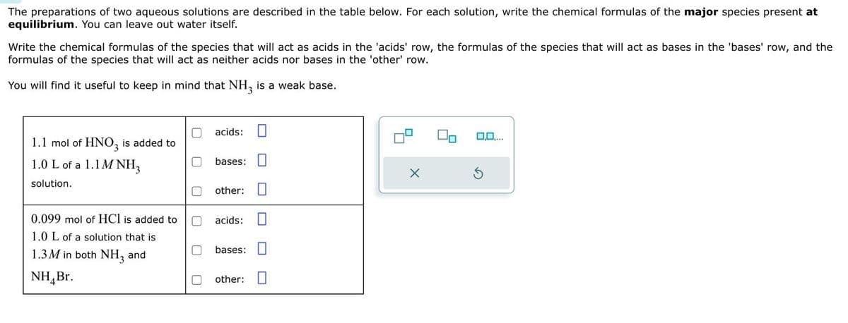 The preparations of two aqueous solutions are described in the table below. For each solution, write the chemical formulas of the major species present at
equilibrium. You can leave out water itself.
Write the chemical formulas of the species that will act as acids in the 'acids' row, the formulas of the species that will act as bases in the 'bases' row, and the
formulas of the species that will act as neither acids nor bases in the 'other' row.
You will find it useful to keep in mind that NH3 is a weak base.
acids:
1.1 mol of HNO3 is added to
1.0 L of a 1.1M NH3
solution.
ப
bases:
other: ☐
0.099 mol of HCI is added to
1.0 L of a solution that is
1.3M in both NH3 and
NH₁Br.
☐
U
acids:
bases:
other: ☐
0,0,...