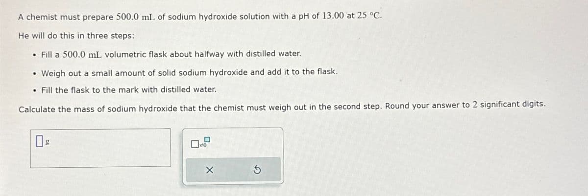 A chemist must prepare 500.0 mL of sodium hydroxide solution with a pH of 13.00 at 25 °C.
He will do this in three steps:
Fill a 500.0 mL volumetric flask about halfway with distilled water.
• Weigh out a small amount of solid sodium hydroxide and add it to the flask.
Fill the flask to the mark with distilled water.
Calculate the mass of sodium hydroxide that the chemist must weigh out in the second step. Round your answer to 2 significant digits.
0 g
5