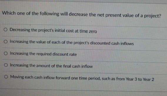 Which one of the following will decrease the net present value of a project?
O Decreasing the project's initial cost at time zero
O Increasing the value of each of the project's discounted cash inflows
O Increasing the required discount rate
O Increasing the amount of the final cash inflow
O Moving each cash inflow forward one time period, such as from Year 3 to Year 2