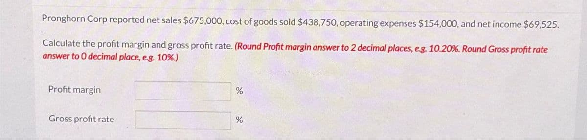 Pronghorn Corp reported net sales $675,000, cost of goods sold $438,750, operating expenses $154,000, and net income $69,525.
Calculate the profit margin and gross profit rate. (Round Profit margin answer to 2 decimal places, e.g. 10.20 % Round Gross profit rate
answer to O decimal place, e.g. 10%.)
Profit margin
Gross profit rate
%
%
