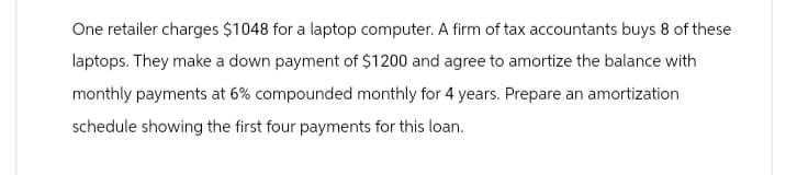 One retailer charges $1048 for a laptop computer. A firm of tax accountants buys 8 of these
laptops. They make a down payment of $1200 and agree to amortize the balance with
monthly payments at 6% compounded monthly for 4 years. Prepare an amortization
schedule showing the first four payments for this loan.