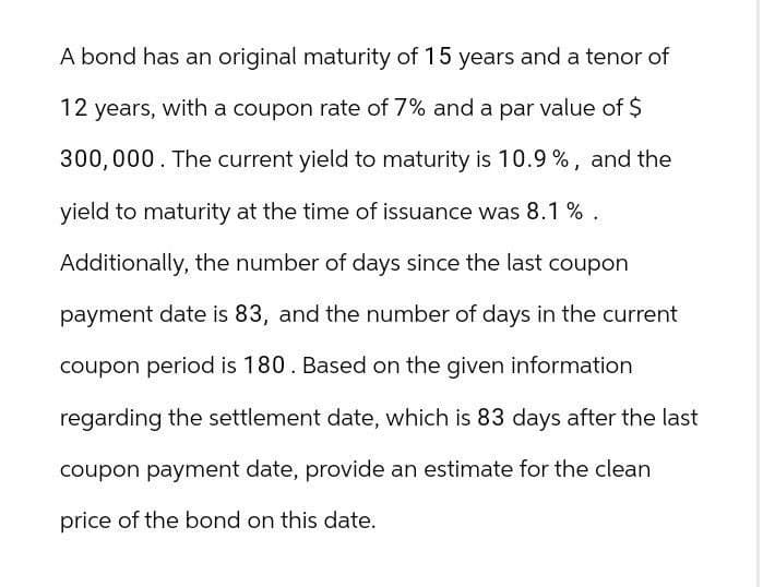 A bond has an original maturity of 15 years and a tenor of
12 years, with a coupon rate of 7% and a par value of $
300,000. The current yield to maturity is 10.9%, and the
yield to maturity at the time of issuance was 8.1 %.
Additionally, the number of days since the last coupon
payment date is 83, and the number of days in the current
coupon period is 180. Based on the given information
regarding the settlement date, which is 83 days after the last
coupon payment date, provide an estimate for the clean
price of the bond on this date.